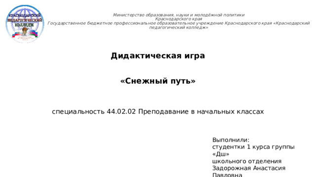 Министерство образования, науки и молодёжной политики  Краснодарского края  Государственное бюджетное профессиональное образовательное учреждение Краснодарского края «Краснодарский педагогический колледж»   Дидактическая игра «Снежный путь» специальность 44.02.02 Преподавание в начальных классах Выполнили: студентки 1 курса группы «Дш» школьного отделения Задорожная Анастасия Павловна Кондратюк Анна Николаевна  