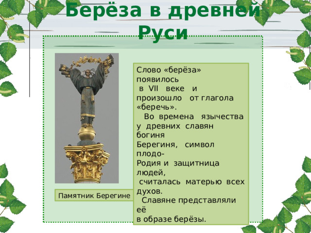 Берёза в древней Руси   Памятник Берегине Слово «берёза» появилось  в VII веке и произошло от глагола «беречь».  Во времена язычества у древних славян богиня Берегиня, символ плодо- Родия и защитница людей,  считалась матерью всех духов.  Славяне представляли её в образе берёзы. 