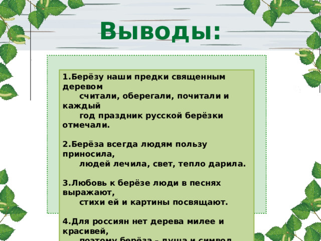 Выводы: 1.Берёзу наши предки священным деревом  считали, оберегали, почитали и каждый  год праздник русской берёзки отмечали.  2.Берёза всегда людям пользу приносила,  людей лечила, свет, тепло дарила.  3.Любовь к берёзе люди в песнях выражают,  стихи ей и картины посвящают.  4.Для россиян нет дерева милее и красивей,  поэтому берёза – душа и символ России. 
