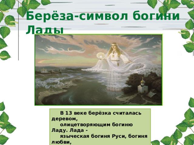 В 13 веке берёзка считалась деревом,  олицетворяющим богиню Ладу. Лада -  языческая богиня Руси, богиня любви,  красоты и семейного счастья. Берёза-символ богини Лады . 