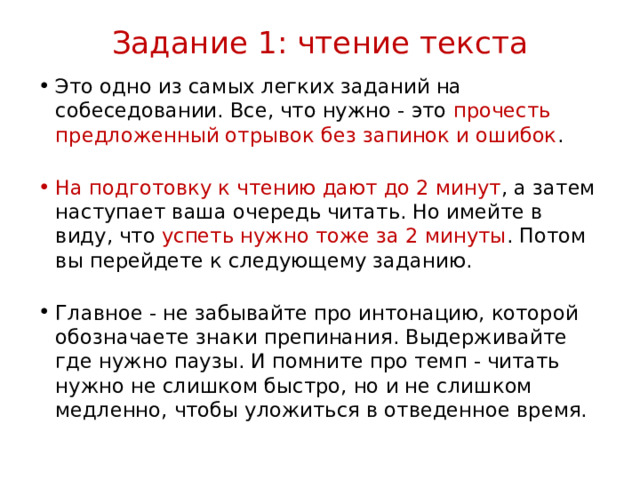 Задание 1: чтение текста   Это одно из самых легких заданий на собеседовании. Все, что нужно - это прочесть предложенный отрывок без запинок и ошибок .    На подготовку к чтению дают до 2 минут , а затем наступает ваша очередь читать. Но имейте в виду, что успеть нужно тоже за 2 минуты . Потом вы перейдете к следующему заданию.     Главное - не забывайте про интонацию, которой обозначаете знаки препинания. Выдерживайте где нужно паузы. И помните про темп - читать нужно не слишком быстро, но и не слишком медленно, чтобы уложиться в отведенное время. 