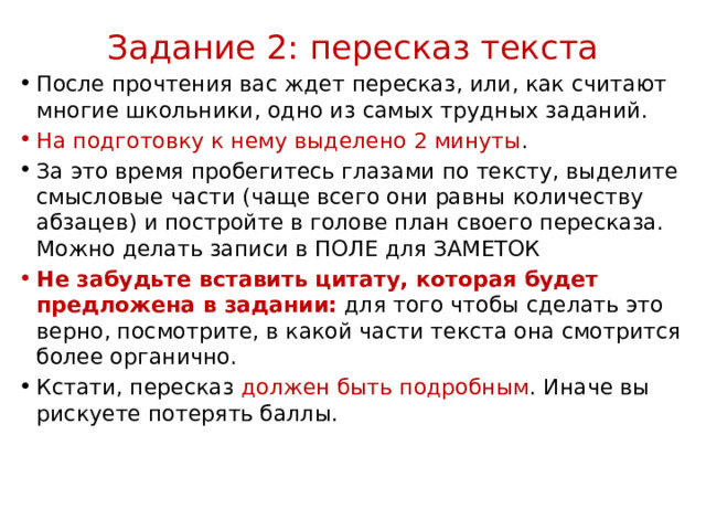 Задание 2: пересказ текста   После прочтения вас ждет пересказ, или, как считают многие школьники, одно из самых трудных заданий. На подготовку к нему выделено 2 минуты .  За это время пробегитесь глазами по тексту, выделите смысловые части (чаще всего они равны количеству абзацев) и постройте в голове план своего пересказа. Можно делать записи в ПОЛЕ для ЗАМЕТОК Не забудьте вставить цитату, которая будет предложена в задании: для того чтобы сделать это верно, посмотрите, в какой части текста она смотрится более органично. Кстати, пересказ должен быть подробным . Иначе вы рискуете потерять баллы.  