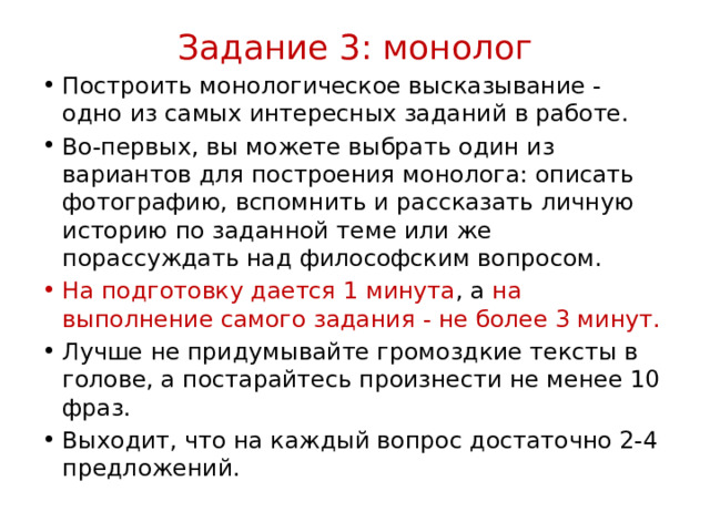 Задание 3: монолог   Построить монологическое высказывание - одно из самых интересных заданий в работе. Во-первых, вы можете выбрать один из вариантов для построения монолога: описать фотографию, вспомнить и рассказать личную историю по заданной теме или же порассуждать над философским вопросом.  На подготовку дается 1 минута , а на выполнение самого задания - не более 3 минут.  Лучше не придумывайте громоздкие тексты в голове, а постарайтесь произнести не менее 10 фраз.  Выходит, что на каждый вопрос достаточно 2-4 предложений.  