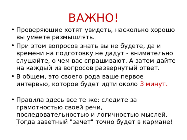 ВАЖНО! Проверяющие хотят увидеть, насколько хорошо вы умеете размышлять. При этом вопросов знать вы не будете, да и времени на подготовку не дадут - внимательно слушайте, о чем вас спрашивают. А затем дайте на каждый из вопросов развернутый ответ. В общем, это своего рода ваше первое интервью, которое будет идти около  3 минут.   Правила здесь все те же: следите за грамотностью своей речи, последовательностью и логичностью мыслей. Тогда заветный 