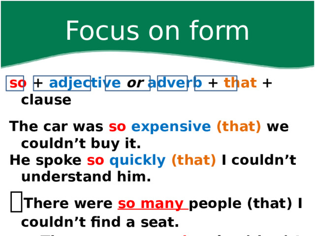 Focus on form so + adjective  or  adverb + that + clause  The car was so  expensive (that) we couldn’t buy it. He spoke so  quickly  (that) I couldn’t understand him.  There were so many people (that) I couldn’t find a seat.   There was so much noise (that) I couldn’t hear. 