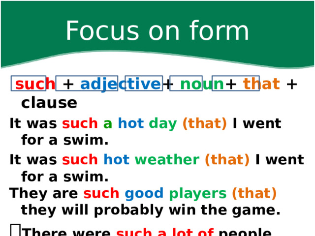 Focus on form  such +  adjective +  noun +  that + clause It was such  a  hot  day  (that) I went for a swim. It was such  hot  weather  (that) I went for a swim. They are such  good  players  (that) they will probably win the game.  There were such a lot of people that …   There was such a lot of noise that … 