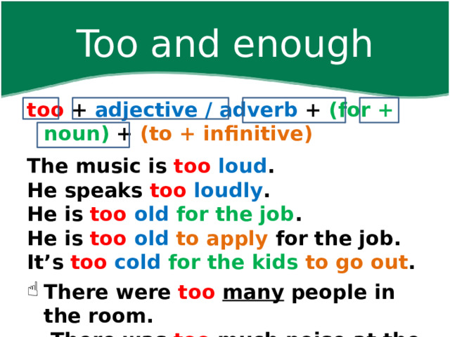 Too and enough too + adjective / adverb + (for + noun) + (to + infinitive)  The music is too  loud . He speaks too  loudly . He is too  old  for the job . He is too  old  to apply for the job. It’s too  cold  for the kids to go out .  There were too  many people in the room.   There was too  much noise at the party.    