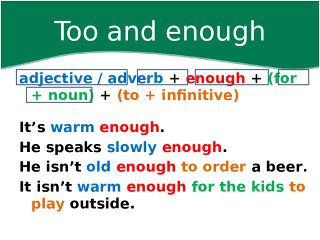 Too and enough adjective / adverb + enough + (for + noun) + (to + infinitive)   It’s warm  enough . He speaks slowly  enough . He isn’t old  enough  to order a beer . It isn’t warm  enough  for the kids to play outside.      