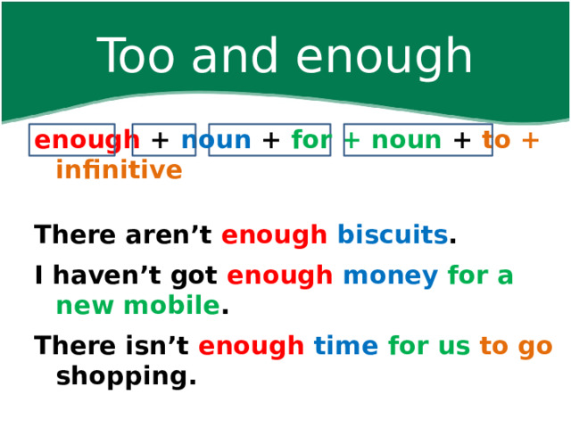 Too and enough enough + noun  + for + noun + to + infinitive    There aren’t enough  biscuits . I haven’t got enough  money  for a new mobile . There isn’t enough  time for us to go shopping.    