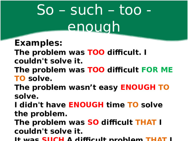 So – such – too - enough Examples:  The problem was TOO difficult. I couldn't solve it. The problem was TOO difficult FOR ME TO solve. The problem wasn’t easy ENOUGH  TO solve. I didn't have ENOUGH time TO solve the problem. The problem was SO difficult THAT I couldn't solve it. It was SUCH A difficult problem THAT I couldn't solve it.      