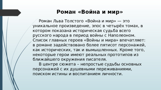 Роман «Война и мир»  Роман Льва Толстого «Война и мир» — это уникальное произведение, эпос в четырёх томах, в котором показана историческая судьба всего русского народа в период войны с Наполеоном. Список главных героев «Войны и мира» впечатляет: в романе задействовано более пятисот персонажей, как исторических, так и вымышленных. Кроме того, некоторые герои имеют реальных прототипов из ближайшего окружения писателя.  В центре сюжета – непростые судьбы основных персонажей с их душевными переживаниями, поиском истины и воспитанием личности. 