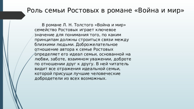 Роль семьи Ростовых в романе «Война и мир»  В романе Л. Н. Толстого «Война и мир» семейство Ростовых играет ключевое значение для понимания того, по каким принципам должны строиться связи между близкими людьми. Доброжелательное отношение автора к семье Ростовых определяет его идеал семьи, основанной на любви, заботе, взаимном уважении, доброте по отношении друг к другу. В ней читатель видит все отражения идеальной семьи, которой присущи лучшие человеческие добродетели из всех возможных. 