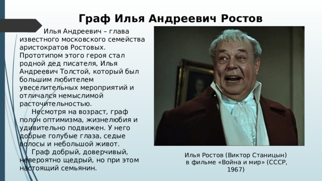 Граф Илья Андреевич Ростов   Илья Андреевич – глава известного московского семейства аристократов Ростовых. Прототипом этого героя стал родной дед писателя, Илья Андреевич Толстой, который был большим любителем увеселительных мероприятий и отличался немыслимой расточительностью.  Несмотря на возраст, граф полон оптимизма, жизнелюбия и удивительно подвижен. У него добрые голубые глаза, седые волосы и небольшой живот.  Граф добрый, доверчивый, невероятно щедрый, но при этом настоящий семьянин. Илья Ростов (Виктор Станицын) в фильме «Война и мир» (СССР, 1967) 