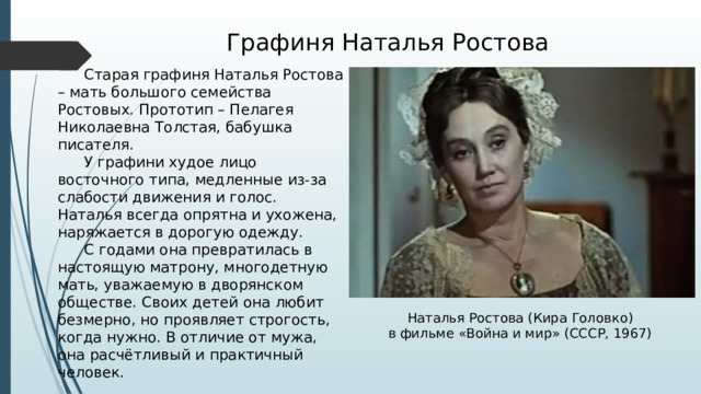 Графиня Наталья Ростова  Старая графиня Наталья Ростова – мать большого семейства Ростовых. Прототип – Пелагея Николаевна Толстая, бабушка писателя.  У графини худое лицо восточного типа, медленные из-за слабости движения и голос. Наталья всегда опрятна и ухожена, наряжается в дорогую одежду.  С годами она превратилась в настоящую матрону, многодетную мать, уважаемую в дворянском обществе. Своих детей она любит безмерно, но проявляет строгость, когда нужно. В отличие от мужа, она расчётливый и практичный человек. Наталья Ростова (Кира Головко) в фильме «Война и мир» (СССР, 1967) 