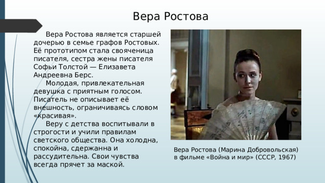 Вера Ростова  Вера Ростова является старшей дочерью в семье графов Ростовых. Её прототипом стала свояченица писателя, сестра жены писателя Софьи Толстой — Елизавета Андреевна Берс.  Молодая, привлекательная девушка с приятным голосом. Писатель не описывает её внешность, ограничиваясь словом «красивая».  Веру с детства воспитывали в строгости и учили правилам светского общества. Она холодна, спокойна, сдержанна и рассудительна. Свои чувства всегда прячет за маской. Вера Ростова (Марина Добровольская) в фильме «Война и мир» (СССР, 1967) 