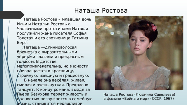 Наташа Ростова  Наташа Ростова – младшая дочь Ильи и Натальи Ростовых. Частичными прототипами Наташи послужили жена писателя Софья Толстая и его свояченица Татьяна Берс.  Наташа —длинноволосая брюнетка с выразительными чёрными глазами и прекрасным голосом. В детстве малопривлекательна, но в юности превращается в красавицу, стройную, изящную и грациозную.  В начале она весёлая, живая, смелая и очень чуткая. Прекрасно танцует. К концу романа, выйдя за Пьера Безухова теряет живость и полностью погружается в семейную жизнь, становится неряшливой, скупой и ревнивой. Наташа Ростова (Людмила Савельева) в фильме «Война и мир» (СССР, 1967) 