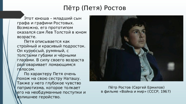 Пётр (Петя) Ростов  Этот юноша – младший сын графа и графини Ростовых. Возможно, его прототипом оказался сам Лев Толстой в юном возрасте.  Петя описывается как стройный и красивый подросток. Он курносый, румяный, с толстыми губами и чёрными глазами. В силу своего возраста разговаривает ломающимся голосом.  По характеру Петя очень похож на свою сестру Наташу. Также у него глубокое чувство патриотизма, которое толкает его на необдуманные поступки и излишнее геройство. Пётр Ростов (Сергей Ермилов) в фильме «Война и мир» (СССР, 1967) 