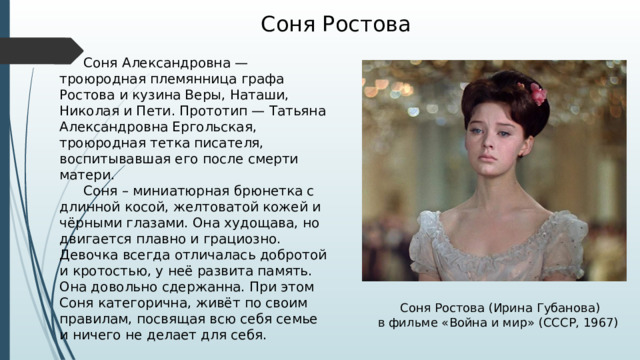 Соня Ростова  Соня Александровна — троюродная племянница графа Ростова и кузина Веры, Наташи, Николая и Пети. Прототип — Татьяна Александровна Ергольская, троюродная тетка писателя, воспитывавшая его после смерти матери.  Соня – миниатюрная брюнетка с длинной косой, желтоватой кожей и чёрными глазами. Она худощава, но двигается плавно и грациозно.   Девочка всегда отличалась добротой и кротостью, у неё развита память. Она довольно сдержанна. При этом Соня категорична, живёт по своим правилам, посвящая всю себя семье и ничего не делает для себя. Соня Ростова (Ирина Губанова) в фильме «Война и мир» (СССР, 1967) 