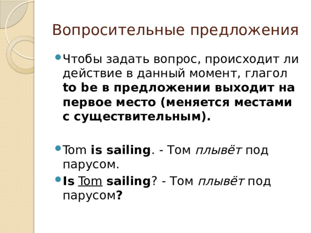 Вопросительные предложения Чтобы задать вопрос, происходит ли действие в данный момент, глагол to be в предложении выходит на первое место (меняется местами с существительным). Tom is sailing . - Том плывёт под парусом. Is  Tom  sailing ? - Том плывёт под парусом ?  