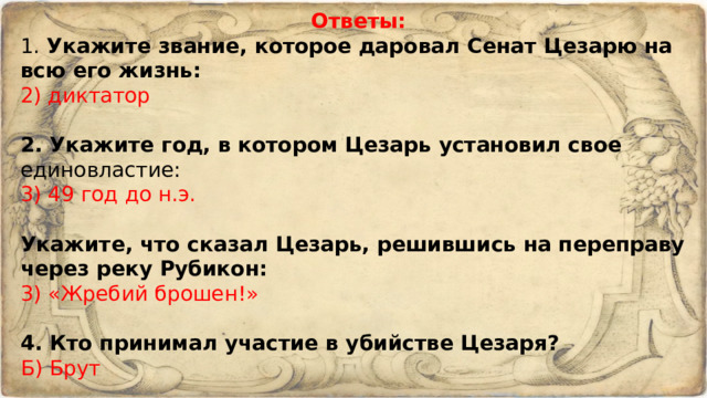 Ответы: 1. Укажите звание, которое даровал Сенат Цезарю на всю его жизнь: 2) диктатор   2. Укажите год, в котором Цезарь установил свое единовластие: 3) 49 год до н.э.    Укажите, что сказал Цезарь, решившись на переправу через реку Рубикон: 3) «Жребий брошен!»   4. Кто принимал участие в убийстве Цезаря? Б) Брут   5. Когда был убит Юлий Цезарь? А) в 44 г. до н.э. 