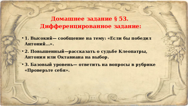 Домашнее задание § 53. Дифференцированное задание: 1. Высокий— сообщение на тему: «Если бы победил Антоний...». 2. Повышенный—рассказать о судьбе Клеопатры, Антония или Октавиана на выбор. 3. Базовый уровень— ответить на вопросы в рубрике «Проверьте себя». 