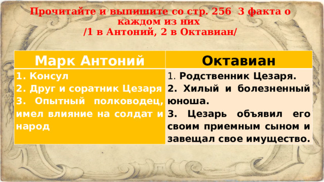 Прочитайте и выпишите со стр. 256 3 факта о каждом из них  /1 в Антоний, 2 в Октавиан/   Марк Антоний Октавиан 1. Консул 2. Друг и соратник Цезаря 1. Родственник Цезаря. 2. Хилый и болезненный юноша. 3. Опытный полководец, имел влияние на солдат и народ 3. Цезарь объявил его своим приемным сыном и завещал свое имущество. 