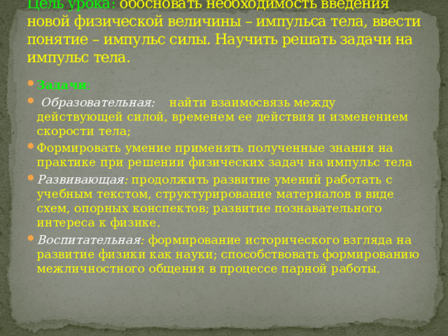 Цель урока: обосновать необходимость введения новой физической величины – импульса тела, ввести понятие – импульс силы. Научить решать задачи на импульс тела. Задачи :  Образовательная:   найти взаимосвязь между действующей силой, временем ее действия и изменением скорости тела; Формировать умение применять полученные знания на практике при решении физических задач на импульс тела Развивающая : продолжить развитие умений работать с учебным текстом, структурирование материалов в виде схем, опорных конспектов; развитие познавательного интереса к физике. Воспитательная : формирование исторического взгляда на развитие физики как науки; способствовать формированию межличностного общения в процессе парной работы. 