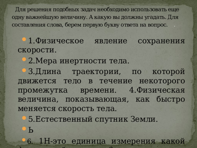 Для решения подобных задач необходимо использовать еще одну важнейшую величину. А какую вы должны угадать. Для составления слова, берем первую букву ответа на вопрос. .   1.Физическое явление сохранения скорости. 2.Мера инертности тела. 3.Длина траектории, по которой движется тело в течение некоторого промежутка времени. 4.Физическая величина, показывающая, как быстро меняется скорость тела. 5.Естественный спутник Земли. Ь 6. 1Н-это единица измерения какой физической величины? 