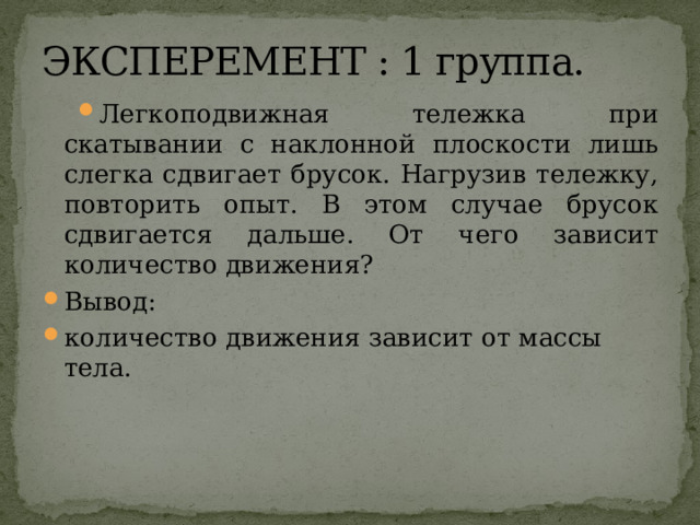 ЭКСПЕРЕМЕНТ : 1 группа. Легкоподвижная тележка при скатывании с наклонной плоскости лишь слегка сдвигает брусок. Нагрузив тележку, повторить опыт. В этом случае брусок сдвигается дальше. От чего зависит количество движения? Вывод: количество движения зависит от массы тела. 