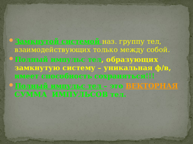 Замкнутой системой  наз. группу тел, взаимодействующих только между собой. Полный импульс тел , образующих замкнутую систему – уникальная ф/в, имеет способность сохраняться!!! Полный импульс тел – это ВЕКТОРНАЯ СУММА ИМПУЛЬСОВ тел. 