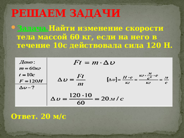 РЕШАЕМ ЗАДАЧИ Задача. Найти изменение скорости тела массой 60 кг, если на него в течение 10с действовала сила 120 Н.       Ответ. 20 м/с 