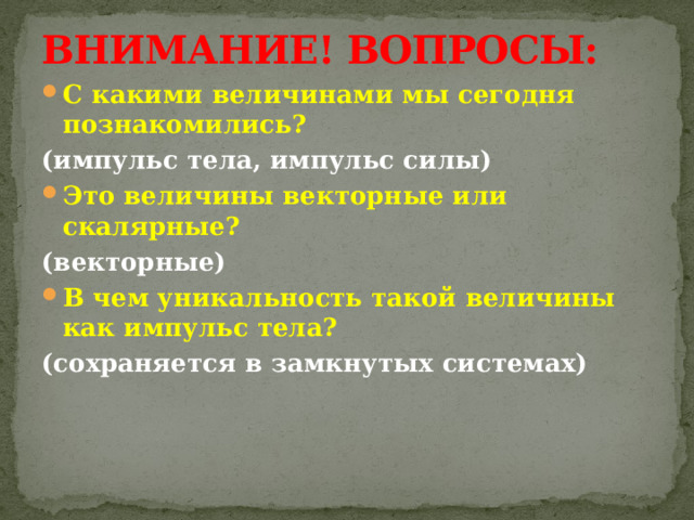 ВНИМАНИЕ! ВОПРОСЫ: С какими величинами мы сегодня познакомились? (импульс тела, импульс силы) Это величины векторные или скалярные? (векторные) В чем уникальность такой величины как импульс тела? (сохраняется в замкнутых системах) 