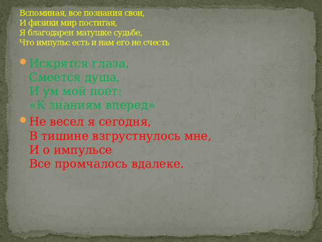 Вспоминая, все познания свои,  И физики мир постигая,  Я благодарен матушке судьбе,  Что импульс есть и нам его не счесть Искрятся глаза,  Смеется душа,  И ум мой поет:  «К знаниям вперед» Не весел я сегодня,  В тишине взгрустнулось мне,  И о импульсе  Все промчалось вдалеке. 