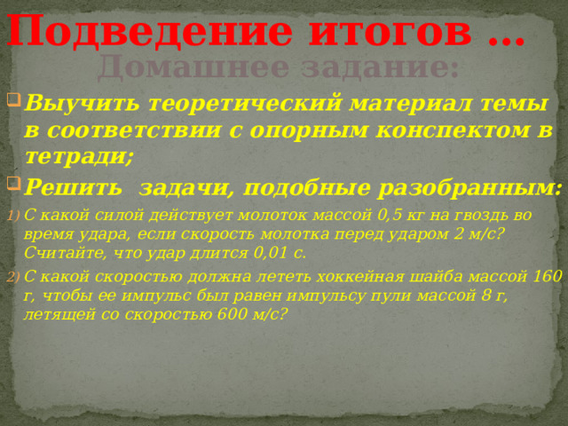 Подведение итогов … Домашнее задание: Выучить теоретический материал темы в соответствии с опорным конспектом в тетради; Решить задачи, подобные разобранным: С какой силой действует молоток массой 0,5 кг на гвоздь во время удара, если скорость молотка перед ударом 2 м/с? Считайте, что удар длится 0,01 с. С какой скоростью должна лететь хоккейная шайба массой 160 г, чтобы ее импульс был равен импульсу пули массой 8 г, летящей со скоростью 600 м/с? 