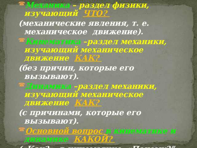 Механика – раздел физики, изучающий ЧТО? (механические явления, т. е. механическое движение). Кинематика –раздел механики, изучающий механическое движение КАК? (без причин, которые его вызывают). Динамика –раздел механики, изучающий механическое движение КАК? (с причинами, которые его вызывают). Основной вопрос в кинематике и динамике  КАКОЙ?  («Как?» -в кинематике, «Почему?” - в динамике.) ПОЗАДИ – ИЗУЧЕНИЕ КИНЕМАТИКИ И ДИНАМИКИ 
