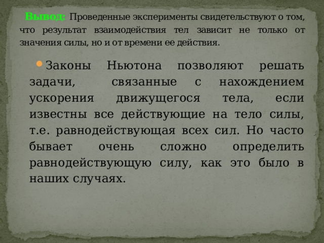 Вывод:  Проведенные эксперименты свидетельствуют о том, что результат взаимодействия тел зависит не только от значения силы, но и от времени ее действия. Законы Ньютона позволяют решать задачи, связанные с нахождением ускорения движущегося тела, если известны все действующие на тело силы, т.е. равнодействующая всех сил. Но часто бывает очень сложно определить равнодействующую силу, как это было в наших случаях. 