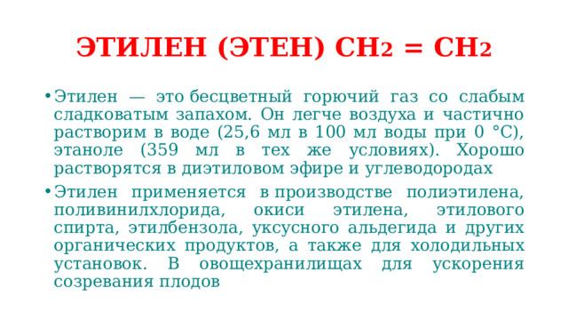 ЭТИЛЕН (ЭТЕН) СН 2 = СН 2 Этилен — это бесцветный горючий газ со слабым сладковатым запахом. Он легче воздуха и частично растворим в воде (25,6 мл в 100 мл воды при 0 °C), этаноле (359 мл в тех же условиях). Хорошо растворятся в диэтиловом эфире и углеводородах Этилен применяется в производстве полиэтилена, поливинилхлорида, окиси этилена, этилового спирта, этилбензола, уксусного альдегида и других органических продуктов, а также для холодильных установок.  В овощехранилищах для ускорения созревания плодов 