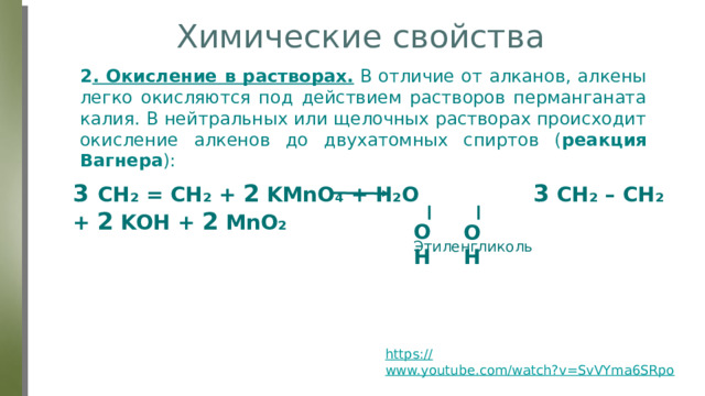 Химические свойства 2 . Окисление в растворах.  В отличие от алканов, алкены легко окисляются под действием растворов перманганата калия. В нейтральных или щелочных растворах происходит окисление алкенов до двухатомных спиртов ( реакция Вагнера ): 3 CH₂ = CH₂ + 2 KMnO₄ + H₂O 3 CH₂ – CH₂ + 2 KOH + 2 MnO₂ OH OH Этиленгликоль https:// www.youtube.com/watch?v=SvVYma6SRpo  (опыт) 