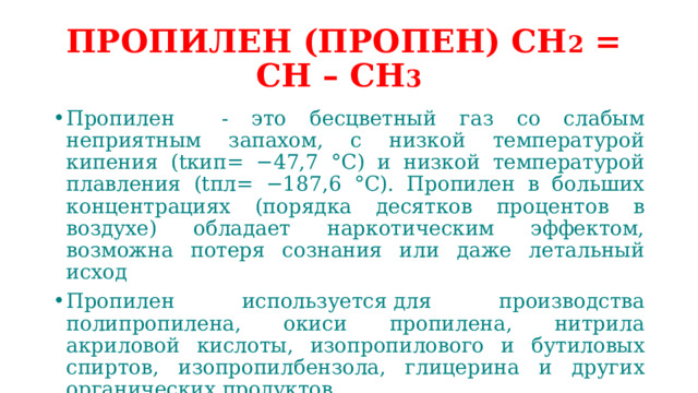 ПРОПИЛЕН (ПРОПЕН) СН 2 = СН – СН 3  Пропилен - это бесцветный газ со слабым неприятным запахом, с низкой температурой кипения (tкип= −47,7 °C) и низкой температурой плавления (tпл= −187,6 °C). Пропилен в больших концентрациях (порядка десятков процентов в воздухе) обладает наркотическим эффектом, возможна потеря сознания или даже летальный исход Пропилен используется для производства полипропилена, окиси пропилена, нитрила акриловой кислоты, изопропилового и бутиловых спиртов, изопропилбензола, глицерина и других органических продуктов 