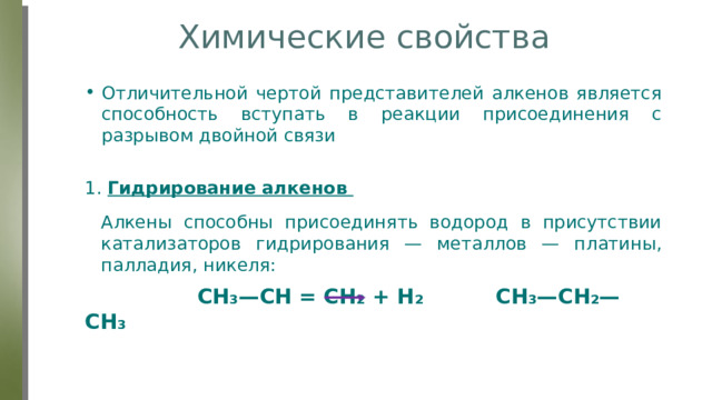 Химические свойства Отличительной чертой представителей алкенов является способность вступать в реакции присоединения с разрывом двойной связи 1. Гидрирование алкенов  CH₃—СН = СН₂ + Н₂ CH₃—СН₂—СН₃ Алкены способны присоединять водород в присутствии катализаторов гидрирования — металлов — платины, палладия, никеля: 