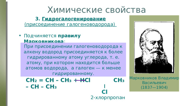 Химические свойства 3.  Гидрогалогенирование (присоединение галогеноводорода) Подчиняется правилу Марковникова : При присоединении галогеноводорода к алкену водород присоединяется к более гидрированному атому углерода, т. е. атому, при котором находится больше атомов водорода, а галоген — к менее гидрированному. Марковников Владимир Васильевич (1837—1904) CH₂ = CH – CH₃ + HCl CH₃ – CH – CH₃ Cl 2-хлорпропан 