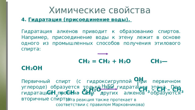 Химические свойства 4. Гидратация (присоединение воды). Гидратация алкенов приводит к образованию спиртов. Например, присоединение воды к этену лежит в основе одного из промышленных способов получения этилового спирта:  CH₂ = CH₂ + H₂O СН₃—СН₂ОН Первичный спирт (с гидроксигруппой при первичном углероде) образуется только при гидратации этена. При гидратации пропена или других алкенов образуются вторичные спирты: OH H₂SO₄ CH ₂  = CH – CH 3 + H₂O CH 3 – CH – CH 3  (Эта реакция также протекает в соответствии с правилом Марковникова) 