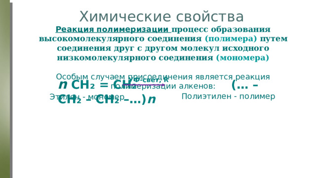 Химические свойства Реакция полимеризации процесс образования высокомолекулярного соединения (полимера) путем соединения друг с другом молекул исходного низкомолекулярного соединения (мономера) Особым случаем присоединения является реакция полимеризации алкенов: n  CH₂ = CH₂ (… – CH₂ – CH₂ –…) n   УФ-свет, R Полиэтилен - полимер Этилен - мономер 