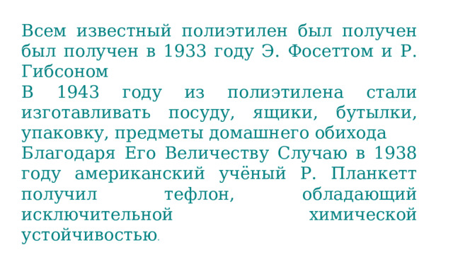 Всем известный полиэтилен был получен был получен в 1933 году Э. Фосеттом и Р. Гибсоном В 1943 году из полиэтилена стали изготавливать посуду, ящики, бутылки, упаковку, предметы домашнего обихода Благодаря Его Величеству Случаю в 1938 году американский учёный Р. Планкетт получил тефлон, обладающий исключительной химической устойчивостью . 