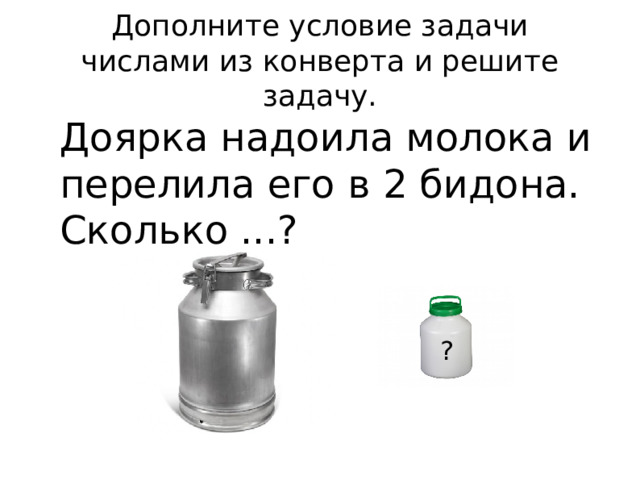 Дополните условие задачи  числами из конверта и решите задачу. Доярка надоила молока и перелила его в 2 бидона. Сколько ...? ? 