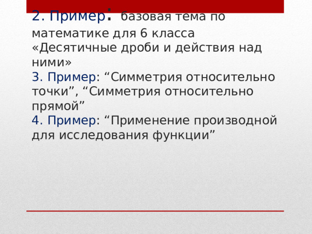 2. Пример : базовая тема по математике для 6 класса «Десятичные дроби и действия над ними»  3. Пример : “Симметрия относительно точки”, “Симметрия относительно прямой”  4. Пример : “Применение производной для исследования функции” 