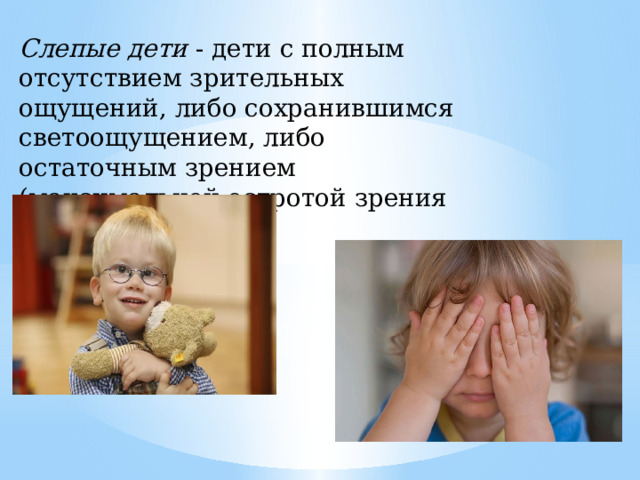 Слепые дети - дети с полным отсутствием зрительных ощущений, либо сохранившимся светоощущением, либо остаточным зрением (максимальной остротой зрения 0,0 4) . 