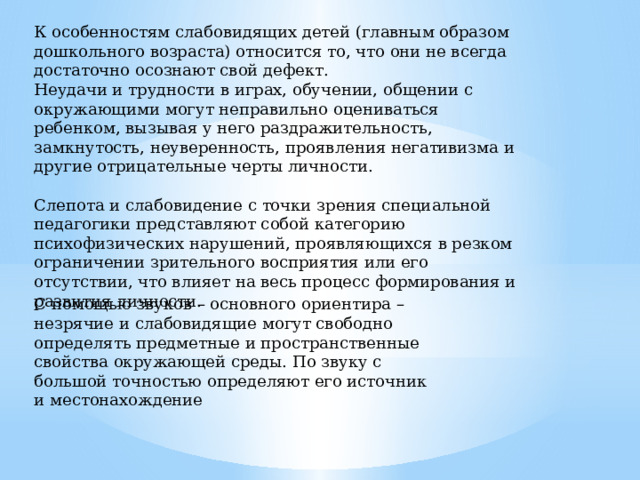 К особенностям слабовидящих детей (главным образом дошкольного возраста) относится то, что они не всегда достаточно осознают свой дефект. Неудачи и трудности в играх, обучении, общении с окружающими могут неправильно оцениваться ребенком, вызывая у него раздражительность, замкнутость, неуверенность, проявления негативизма и другие отрицательные черты личности. Слепота и слабовидение с точки зрения специальной педагогики представляют собой категорию психофизических нарушений, проявляющихся в резком ограничении зрительного восприятия или его отсутствии, что влияет на весь процесс формирования и развития личности. С помощью звуков – основного ориентира – незрячие и слабовидящие могут свободно определять предметные и пространственные свойства окружающей среды. По звуку с большой точностью определяют его источник и местонахождение 