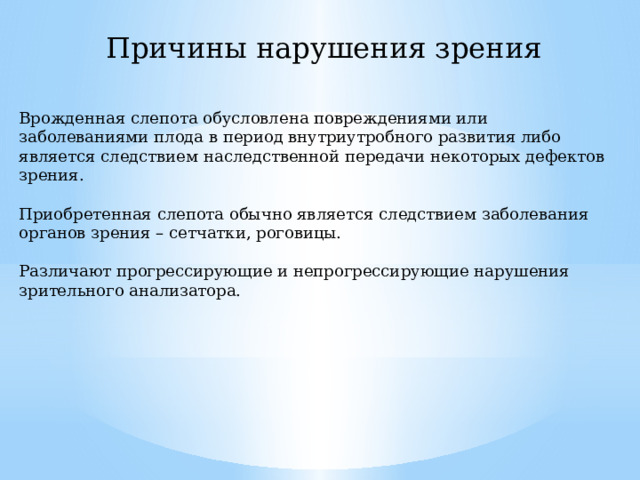 Причины нарушения зрения Врожденная слепота обусловлена повреждениями или заболеваниями плода в период внутриутробного развития либо является следствием наследственной передачи некоторых дефектов зрения. Приобретенная слепота обычно является следствием заболевания органов зрения – сетчатки, роговицы. Различают прогрессирующие и непрогрессирующие нарушения зрительного анализатора. 