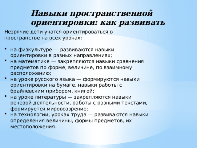 Навыки пространственной ориентировки: как развивать Незрячие дети учатся ориентироваться в пространстве на всех уроках: на физкультуре — развиваются навыки ориентировки в разных направлениях; на математике — закрепляются навыки сравнения предметов по форме, величине, по взаимному расположению; на уроке русского языка — формируются навыки ориентировки на бумаге, навыки работы с брайлевским прибором, книгой; на уроке литературы — закрепляются навыки речевой деятельности, работы с разными текстами, формируется мировоззрение; на технологии, уроках труда — развиваются навыки определения величины, формы предметов, их местоположения. 